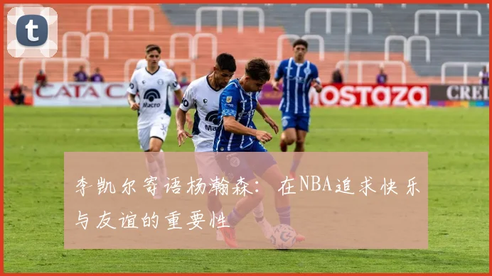 李凯尔寄语杨瀚森：在NBA追求快乐与友谊的重要性