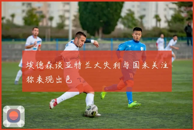 埃德森谈亚特兰大失利与国米关注称表现出色