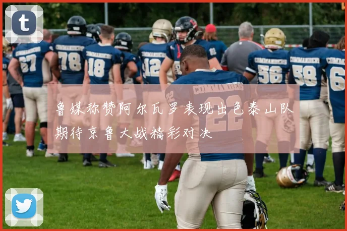 鲁媒称赞阿尔瓦罗表现出色泰山队期待京鲁大战精彩对决