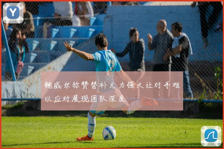 鲍威尔称赞替补火力强大让对手难以应对展现团队深度