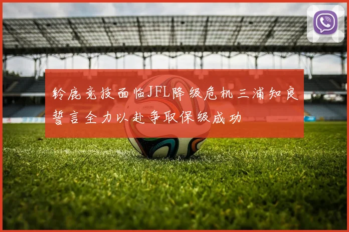 铃鹿竞技面临JFL降级危机三浦知良誓言全力以赴争取保级成功