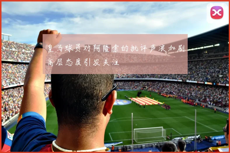 皇马球员对阿隆索的批评声浪加剧高层态度引发关注