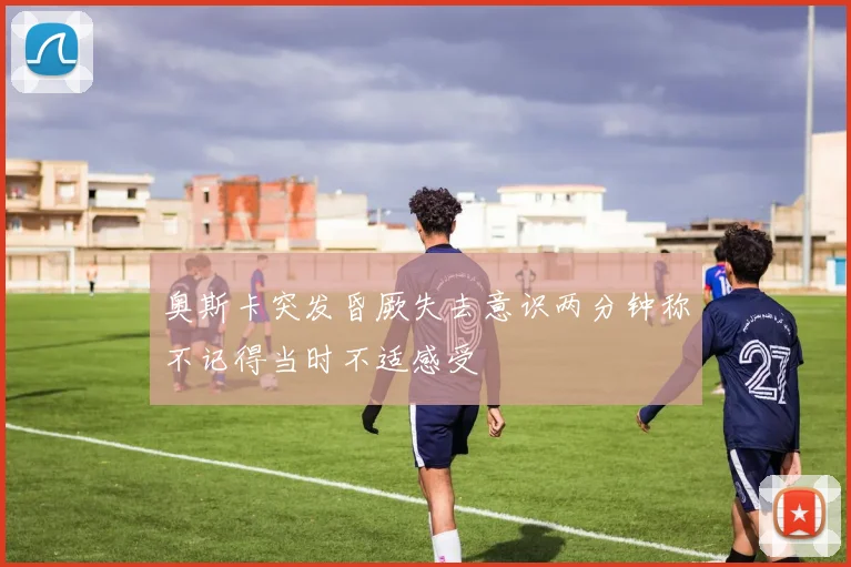 奥斯卡突发昏厥失去意识两分钟称不记得当时不适感受
