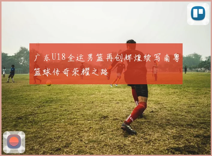 广东U18全运男篮再创辉煌续写南粤篮球传奇荣耀之路