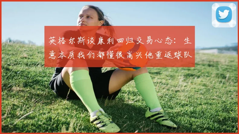 英格尔斯谈康利回归交易心态：生意本质我们都懂很高兴他重返球队