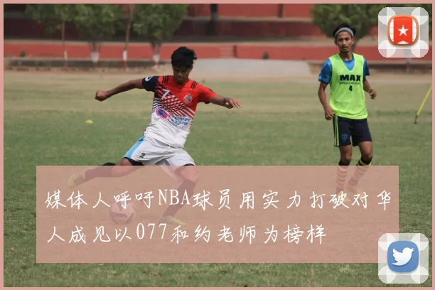 媒体人呼吁NBA球员用实力打破对华人成见以077和约老师为榜样