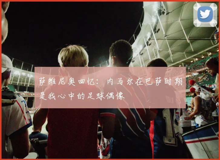 萨维尼奥回忆：内马尔在巴萨时期是我心中的足球偶像
