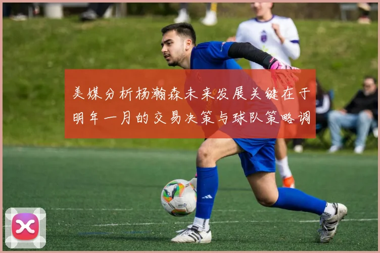 美媒分析杨瀚森未来发展关键在于明年一月的交易决策与球队策略调整