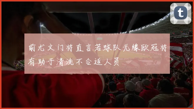 前尤文门将直言若球队无缘欧冠将有助于清洗不合适人员