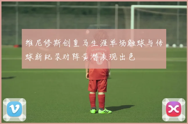 维尼修斯创皇马生涯单场触球与传球新纪录对阵黄潜表现出色