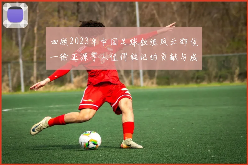 回顾2023年中国足球教练风云邵佳一徐正源等人值得铭记的贡献与成就