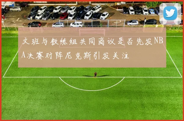 文班与教练组共同商议是否先发NBA决赛对阵尼克斯引发关注