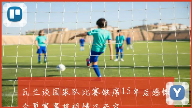 瓦兰谈国家队比赛缺席15年后感慨今夏赛事将视情况而定