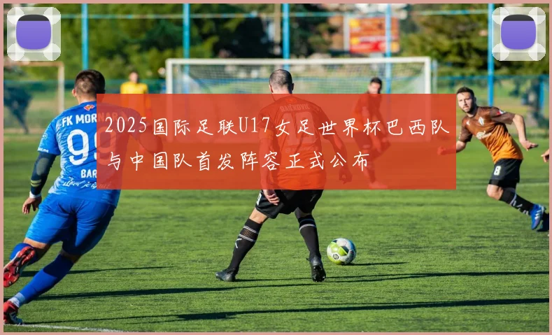 2025国际足联U17女足世界杯巴西队与中国队首发阵容正式公布