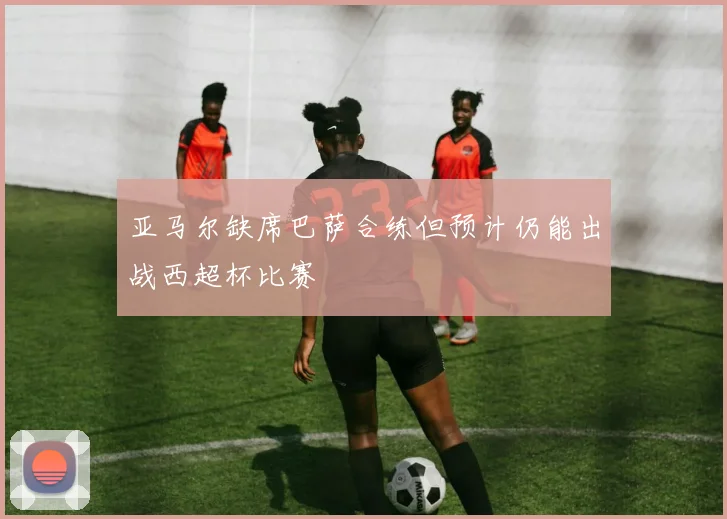 亚马尔缺席巴萨合练但预计仍能出战西超杯比赛