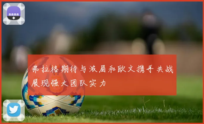 弗拉格期待与浓眉和欧文携手共战展现强大团队实力