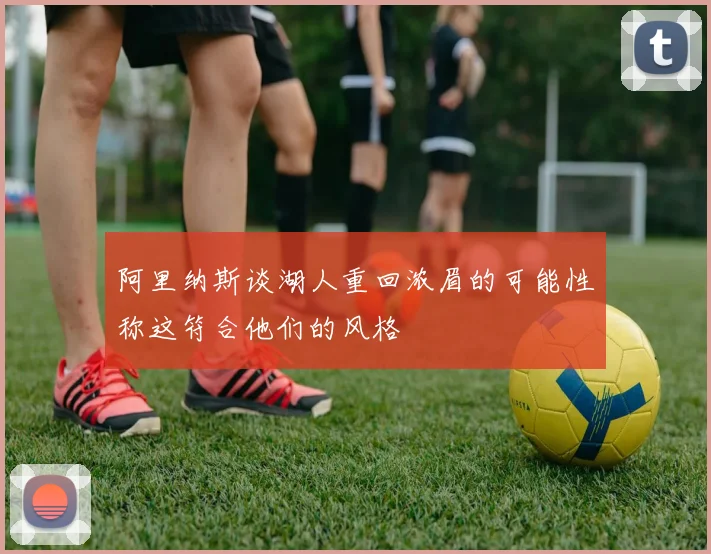 阿里纳斯谈湖人重回浓眉的可能性称这符合他们的风格