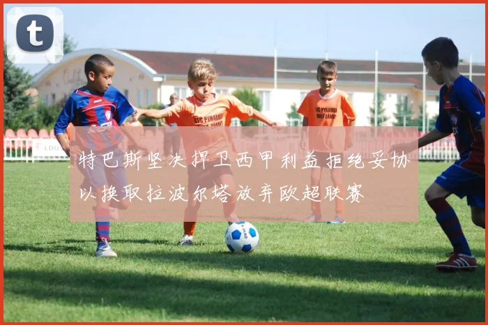 特巴斯坚决捍卫西甲利益拒绝妥协以换取拉波尔塔放弃欧超联赛