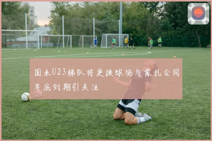 国米U23梯队将更换球场与蒙扎合同年底到期引关注