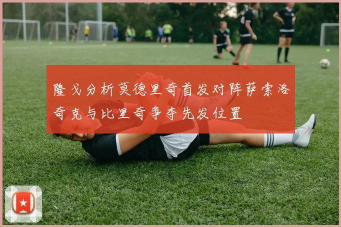 隆戈分析莫德里奇首发对阵萨索洛奇克与比里奇争夺先发位置
