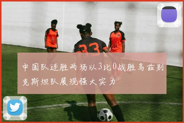 中国队连胜两场以3比0战胜乌兹别克斯坦队展现强大实力