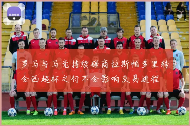 罗马与马竞持续磋商拉斯帕多里转会西超杯之行不会影响交易进程