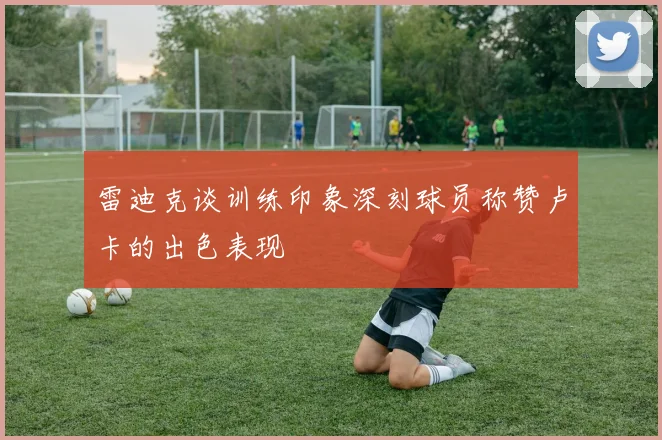 雷迪克谈训练印象深刻球员称赞卢卡的出色表现