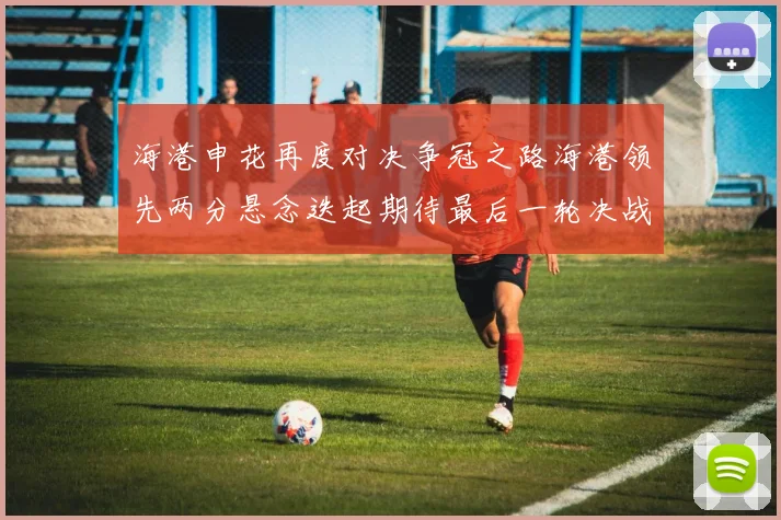 海港申花再度对决争冠之路海港领先两分悬念迭起期待最后一轮决战