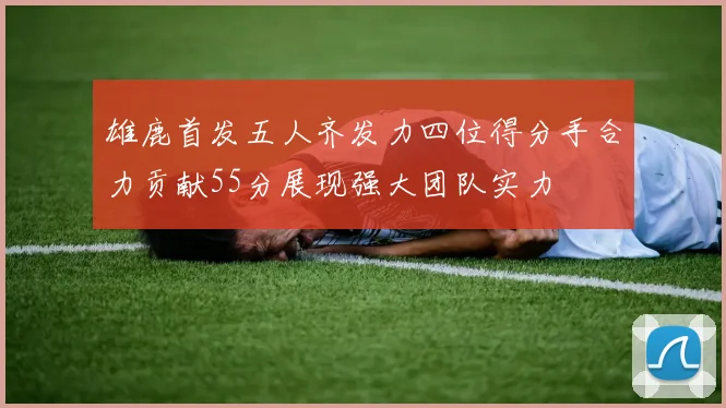 雄鹿首发五人齐发力四位得分手合力贡献55分展现强大团队实力