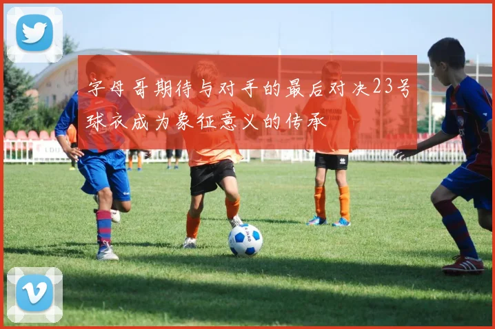 字母哥期待与对手的最后对决23号球衣成为象征意义的传承