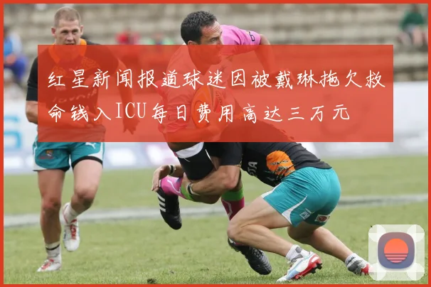 红星新闻报道球迷因被戴琳拖欠救命钱入ICU每日费用高达三万元