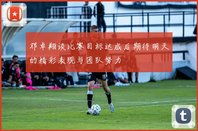 邓卓翔谈比赛目标达成后期待明天的精彩表现与团队努力