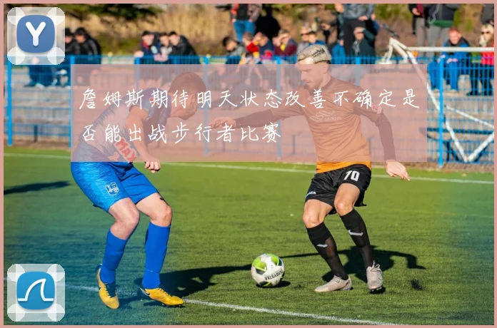 詹姆斯期待明天状态改善不确定是否能出战步行者比赛