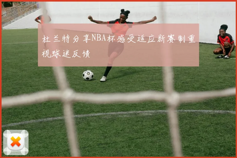 杜兰特分享NBA杯感受适应新赛制重视球迷反馈