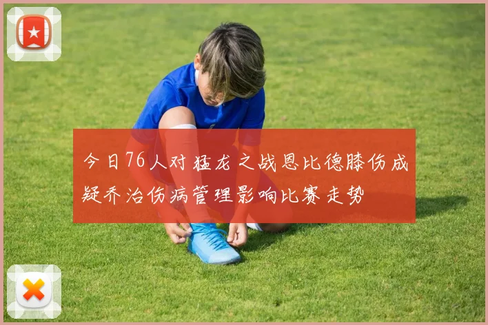 今日76人对猛龙之战恩比德膝伤成疑乔治伤病管理影响比赛走势