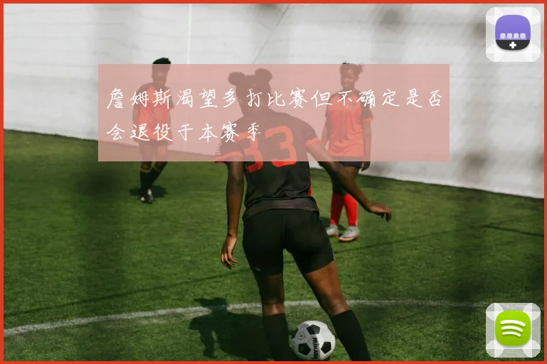 詹姆斯渴望多打比赛但不确定是否会退役于本赛季